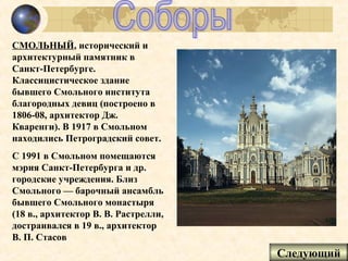СМОЛЬНЫЙ, исторический и
архитектурный памятник в
Санкт-Петербурге.
Классицистическое здание
бывшего Смольного института
благородных девиц (построено в
1806-08, архитектор Дж.
Кваренги). В 1917 в Смольном
находились Петроградский совет.
С 1991 в Смольном помещаются
мэрия Санкт-Петербурга и др.
городские учреждения. Близ
Смольного — барочный ансамбль
бывшего Смольного монастыря
(18 в., архитектор В. В. Растрелли,
достраивался в 19 в., архитектор
В. П. Стасов
                                      Следующий
 