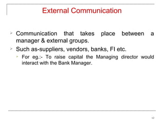 External Communication

   Communication that takes place between                  a
    manager & external groups.
   Such as-suppliers, vendors, banks, FI etc.
       For eg.:- To raise capital the Managing director would
        interact with the Bank Manager.




                                                            12
 