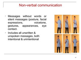 Non-verbal communication

   Messages without words or
    silent messages (posture, facial
    expressions,           voicetone,
    gestures, appearances, eye
    contact.
   Includes all unwritten &
    unspoken messages, both
    intentional & unintentional




                                        18
 