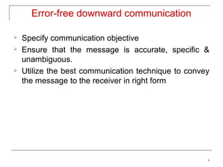 Error-free downward communication

   Specify communication objective
   Ensure that the message is accurate, specific &
    unambiguous.
   Utilize the best communication technique to convey
    the message to the receiver in right form




                                                     6
 
