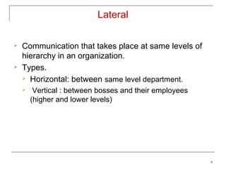 Lateral

   Communication that takes place at same levels of
    hierarchy in an organization.
   Types.
     Horizontal: between same level department.

        Vertical : between bosses and their employees
        (higher and lower levels)




                                                         8
 