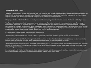 Tundra Facts: Arctic Tundra

The Arctic Tundra region is situated near the North Pole. The soil in the area is called 'permafrost' which means 'permanently frozen soil'. At
least 25 to 90 centimeters of the ground is frozen. Thus it is impossible for trees to grow here. Due to this, vegetation is very hard to grow
and very sparse to find. Moss, lichen and heath can be found on rocks in this barren landscape.

The people who live in the Arctic Tundra are mostly nomadic tribes consisting of reindeer hunters such as the Nenets and the Nganasan.

The Tundra climate consists of only two seasons: winter and summer. The region is frozen for the most part of the year. The average
temperatures range from -28 Degrees Celsius (-18.4 Degrees Fahrenheit) to -50 Degrees Celsius (-58 Degrees Fahrenheit). During the
summers the ice melts and forms streams, lakes, marshes and bogs. This makes the ground quite soggy. The temperatures during summer
months range from 12 Degrees Celsius (53.6 Degrees Fahrenheit) to 3 Degrees Celsius (37.4 Degrees Fahrenheit). There is some amount
of precipitation, but only in the summer months, ranging from 15 to 25 centimeters annually.

It is during these summer months, that plants grow and reproduce.

The interesting part about the Tundra Climate is that it is quite windy, with winds that blow upwards of 30 to 60 miles per hour.

Another interesting fact about the Tundra region is that in the summer months when the ice begins to melt, it cannot be absorbed into the
ground. This is because only the upper layers of the permafrost melt, while the bottom layers are still frozen.

The tundra ecosystem is also very low in biodiversity. There are only about 1700 varieties of plants and about 48 varieties of land mammals
found in the tundra region. The main animal population in the Arctic Tundra consists of reindeer, polar bears, arctic fox, arctic hare, snowy
owls, lemmings and musk ox.

It is interesting to note that the Tundra region is also a vast storehouse of natural resources such as oil and uranium. It is because of these
natural resources that many nations have turned their attention to these areas on the globe.
 