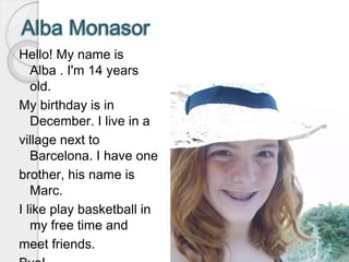 Hello! My name is
Alba . I'm 14 years
old.
My birthday is in
December. I live in a
village next to
Barcelona. I have one
brother, his name is
Marc.
I like play basketball in
my free time and
meet friends.
 