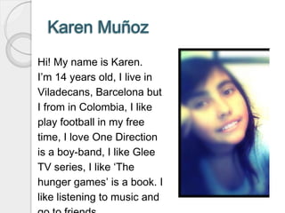 Hi! My name is Karen.
I’m 14 years old, I live in
Viladecans, Barcelona but
I from in Colombia, I like
play football in my free
time, I love One Direction
is a boy-band, I like Glee
TV series, I like ‘The
hunger games’ is a book. I
like listening to music and
 