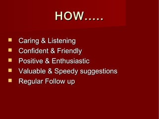 HOW.....HOW.....
 Caring & ListeningCaring & Listening
 Confident & FriendlyConfident & Friendly
 Positive & EnthusiasticPositive & Enthusiastic
 Valuable & Speedy suggestionsValuable & Speedy suggestions
 Regular Follow upRegular Follow up
 