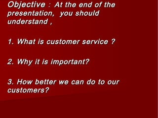 ObjectiveObjective :: At the end of theAt the end of the
presentation, you shouldpresentation, you should
understand ,understand ,
1. What is customer service ?1. What is customer service ?
2. Why it is important?2. Why it is important?
3. How better we can do to our3. How better we can do to our
customers?customers?
 