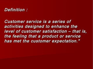 Definition :Definition :
Customer service is a series ofCustomer service is a series of
activities designed to enhance theactivities designed to enhance the
level of customer satisfaction – that is,level of customer satisfaction – that is,
the feeling that a product or servicethe feeling that a product or service
has met the customer expectation."has met the customer expectation."
 
