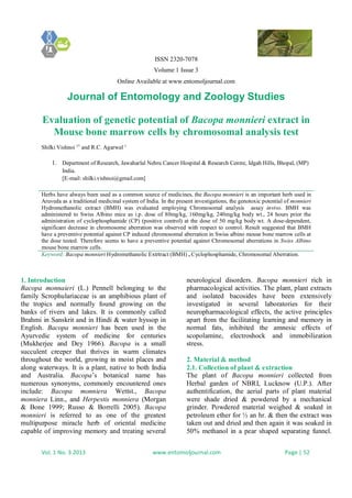 ISSN 2320-7078
Volume 1 Issue 3
Online Available at www.entomoljournal.com
Journal of Entomology and Zoology Studies
Vol. 1 No. 3 2013 www.entomoljournal.com Page | 52
Evaluation of genetic potential of Bacopa monnieri extract in
Mouse bone marrow cells by chromosomal analysis test
Shilki Vishnoi 1*
and R.C. Agarwal 1
1. Department of Research, Jawaharlal Nehru Cancer Hospital & Research Centre, Idgah Hills, Bhopal, (MP)
India.
[E-mail: shilki.vishnoi@gmail.com]
Herbs have always been used as a common source of medicines, the Bacopa monnieri is an important herb used in
Aruveda as a traditional medicinal system of India. In the present investigations, the genotoxic potential of monnieri
Hydromethanolic extract (BMH) was evaluated employing Chromosomal analysis assay invivo. BMH was
administered to Swiss Albino mice as i.p. dose of 80mg/kg, 160mg/kg, 240mg/kg body wt., 24 hours prior the
administration of cyclophosphamide (CP) (positive control) at the dose of 50 mg/kg body wt. A dose-dependent,
significant decrease in chromosome aberration was observed with respect to control. Result suggested that BMH
have a preventive potential against CP induced chromosomal aberration in Swiss albino mouse bone marrow cells at
the dose tested. Therefore seems to have a preventive potential against Chromosomal aberrations in Swiss Albino
mouse bone marrow cells.
Keyword: Bacopa monnieri Hydromethanolic Extrtract (BMH) , Cyclophosphamide, Chromosomal Aberration.
1. Introduction
Bacopa monnaieri (L.) Pennell belonging to the
family Scrophulariaceae is an amphibious plant of
the tropics and normally found growing on the
banks of rivers and lakes. It is commonly called
Brahmi in Sanskrit and in Hindi & water hyssop in
English. Bacopa monnieri has been used in the
Ayurvedic system of medicine for centuries
(Mukherjee and Dey 1966). Bacopa is a small
succulent creeper that thrives in warm climates
throughout the world, growing in moist places and
along waterways. It is a plant, native to both India
and Australia. Bacopa’s botanical name has
numerous synonyms, commonly encountered ones
include: Bacopa monniera Wettst., Bacopa
monniera Linn., and Herpestis monniera (Morgan
& Bone 1999; Russo & Borrelli 2005). Bacopa
monnieri is referred to as one of the greatest
multipurpose miracle herb of oriental medicine
capable of improving memory and treating several
neurological disorders. Bacopa monnieri rich in
pharmacological activities. The plant, plant extracts
and isolated bacosides have been extensively
investigated in several laboratories for their
neuropharmacological effects, the active principles
apart from the facilitating learning and memory in
normal fats, inhibited the amnesic effects of
scopolamine, electroshock and immobilization
stress.
2. Material & method
2.1. Collection of plant & extraction
The plant of Bacopa monnieri collected from
Herbal garden of NBRI, Lucknow (U.P.). After
authentification, the aerial parts of plant material
were shade dried & powdered by a mechanical
grinder. Powdered material weighed & soaked in
petroleum ether for ½ an hr. & then the extract was
taken out and dried and then again it was soaked in
50% methanol in a pear shaped separating funnel.
 