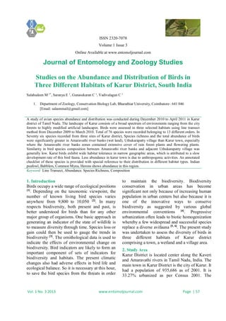 ISSN 2320-7078
Volume 1 Issue 3
Online Available at www.entomoljournal.com
Journal of Entomology and Zoology Studies
Vol. 1 No. 3 2013 www.entomoljournal.com Page | 57
Studies on the Abundance and Distribution of Birds in
Three Different Habitats of Karur District, South India
Salahudeen M 1*
, Saranya E 1
, Gunasekaran C 1
, Vadivalagan C 1
1. Department of Zoology, Conservation Biology Lab, Bharathiar University, Coimbatore– 641 046
[Email: salaonmail@gmail.com]
A study of avian species abundance and distribution was conducted during December 2010 to April 2011 in Karur
district of Tamil Nadu. The landscape of Karur consists of a broad spectrum of environments ranging from the city
forests to highly modified artificial landscapes. Birds were assessed in three selected habitats using line transect
method from December 2009 to March 2010. Total of 76 species were recorded belonging to 13 different orders. In
Seventy six species recorded from three sites of Karur district, Species richness and the total abundance of birds
were significantly greater in Amaravathi river banks (wet land), Uthukarapatty village than Karur town, especially
where the Amaravathi river banks zones contained extensive cover of rain forest plants and flowering plants.
Similarity in bird species composition between Amaravathi river banks and adjacent Uthukarapatty village was
generally low. Karur birds exhibit wide habitat tolerance in narrow geographic areas, which is attributed to a slow
development rate of this bird fauna. Less abundance in karur town is due to anthropogenic activities. An annotated
checklist of these species is provided with special reference to their distribution in different habitat types. Indian
peafowl, Babblers, Common Myna, Herons shows abundance in this region.
Keyword: Line Transect, Abundance. Species Richness, Composition
1. Introduction
Birds occupy a wide range of ecological positions
[1]
. Depending on the taxonomic viewpoint, the
number of known living bird species varies
anywhere from 9,800 to 10,050 [2]
. In many
respects biodiversity, both present and past, is
better understood for birds than for any other
major group of organisms. One basic approach in
generating an indicator of the state of wildlife is
to measure diversity through time. Species loss or
gain could then be used to gauge the trends in
biodiversity [3]
. The ornithological data is used to
indicate the effects of environmental change on
biodiversity. Bird indicators are likely to form an
important component of sets of indicators for
biodiversity and habitats. The present climatic
changes also had adverse effects in bird life and
ecological balance. So it is necessary at this hour,
to save the bird species from the threats in order
to maintain the biodiversity. Biodiversity
conservation in urban areas has become
significant not only because of increasing human
population in urban centers but also because it is
one of the innovative ways to conserve
biodiversity as suggested by various global
environmental conventions [4]
. Progressive
urbanization often leads to biotic homogenization
whereby a few widespread and successful species
replace a diverse avifauna [5, 6]
. The present study
was undertaken to assess the diversity of birds in
three different habitats of Karur district
comprising a town, a wetland and a village area.
2. Study Area
Karur District is located center along the Kaveri
and Amaravathi rivers in Tamil Nadu, India. The
main town in Karur District is the city of Karur. It
had a population of 935,686 as of 2001. It is
33.27% urbanized as per Census 2001. The
 