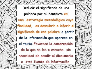 Deducir el significado de una
palabra por su contexto es
una estrategia metodológica cuya
finalidad, es descubrir o inferir el
significado de esa palabra, a partir
de la información que aparece en
el texto. Favorece la comprensión
de lo que se lee o escucha, sin
necesidad de acudir al diccionario
u otra fuente de información.
 