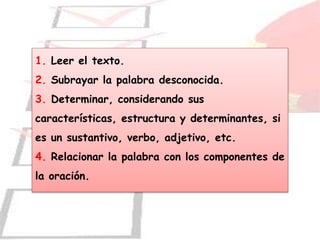 1. Leer el texto.
2. Subrayar la palabra desconocida.
3. Determinar, considerando sus
características, estructura y determinantes, si
es un sustantivo, verbo, adjetivo, etc.
4. Relacionar la palabra con los componentes de
la oración.
 
