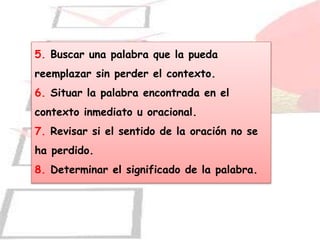 5. Buscar una palabra que la pueda
reemplazar sin perder el contexto.
6. Situar la palabra encontrada en el
contexto inmediato u oracional.
7. Revisar si el sentido de la oración no se
ha perdido.
8. Determinar el significado de la palabra.
 