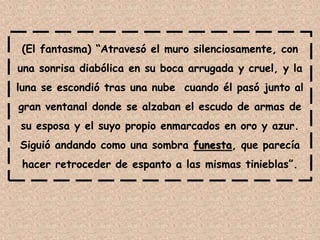 (El fantasma) “Atravesó el muro silenciosamente, con
una sonrisa diabólica en su boca arrugada y cruel, y la
luna se escondió tras una nube cuando él pasó junto al
gran ventanal donde se alzaban el escudo de armas de
su esposa y el suyo propio enmarcados en oro y azur.
Siguió andando como una sombra funesta, que parecía
hacer retroceder de espanto a las mismas tinieblas”.
 