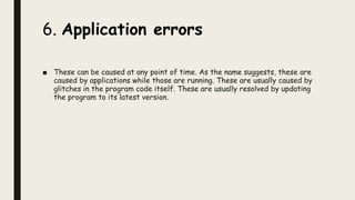 6. Application errors
■ These can be caused at any point of time. As the name suggests, these are
caused by applications while those are running. These are usually caused by
glitches in the program code itself. These are usually resolved by updating
the program to its latest version.
 
