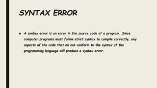 ■ A syntax error is an error in the source code of a program. Since
computer programs must follow strict syntax to compile correctly, any
aspects of the code that do not conform to the syntax of the
programming language will produce a syntax error.
SYNTAX ERROR
 
