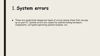 1. System errors
■ These are moderately dangerous types of errors among those that can pop
up on your PC. System errors are caused by malfunctioning hardware
components, corrupted operating system modules, etc.
 