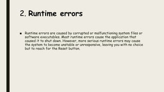 2. Runtime errors
■ Runtime errors are caused by corrupted or malfunctioning system files or
software executables. Most runtime errors cause the application that
caused it to shut down. However, more serious runtime errors may cause
the system to become unstable or unresponsive, leaving you with no choice
but to reach for the Reset button.
 