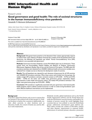 BioMed Central
Page 1 of 10
(page number not for citation purposes)
BMC International Health and
Human Rights
Open AccessResearch article
Good governance and good health: The role of societal structures
in the human immunodeficiency virus pandemic
Anatole S Menon-Johansson*
Address: John Hunter Clinic, St. Stephen's Centre, Chelsea & Westminster Hospital, London, SW10 9NH, UK
Email: Anatole S Menon-Johansson* - anatole_uk@yahoo.co.uk
* Corresponding author
Abstract
Background: Only governments sensitive to the demands of their citizens appropriately respond
to needs of their nation. Based on Professor Amartya Sen's analysis of the link between famine and
democracy, the following null hypothesis was tested: "Human Immunodeficiency Virus (HIV)
prevalence is not associated with governance".
Methods: Governance has been divided by a recent World Bank paper into six dimensions. These
include Voice and Accountability, Political Stability and Absence of Violence, Government
Effectiveness, Regulatory Quality, Rule of Law and the Control of Corruption. The 2002 adult HIV
prevalence estimates were obtained from UNAIDS. Additional health and economic variables were
collected from multiple sources to illustrate the development needs of countries.
Results: The null hypothesis was rejected for each dimension of governance for all 149 countries
with UNAIDS HIV prevalence estimates. When these nations were divided into three groups, the
median (range) HIV prevalence estimates remained constant at 0.7% (0.05 – 33.7%) and 0.75%
(0.05% – 33.4%) for the lower and middle mean governance groups respectively despite
improvements in other health and economic indices. The median HIV prevalence estimates in the
higher mean governance group was 0.2% (0.05 – 38.8%).
Conclusion: HIV prevalence is significantly associated with poor governance. International public
health programs need to address societal structures in order to create strong foundations upon
which effective healthcare interventions can be implemented.
Background
It has been argued that famine only occurs in nations that
are immune to the political will of their people [1]. Polit-
ical freedom in famine free countries is additionally cou-
pled, albeit unevenly, to other freedoms such as
education, health, the control of family size and the abil-
ity to seek employment.
Relatively recently, global institutions such as the World
Health Organization (WHO) and the World Bank have
made the link between macroeconomics and health [2,3].
Analysis of poverty around the world highlights those
countries that are 'very unlikely' to meet the World Bank
groups' millennium development goals (MDGs) [4].
These MDGs include the combat of HIV/AIDS, malaria
and other diseases, improvement in maternal health,
achievement of universal primary education, promotion
Published: 25 April 2005
BMC International Health and Human Rights 2005, 5:4 doi:10.1186/1472-698X-5-4
Received: 19 December 2004
Accepted: 25 April 2005
This article is available from: http://www.biomedcentral.com/1472-698X/5/4
© 2005 Menon-Johansson; licensee BioMed Central Ltd.
This is an Open Access article distributed under the terms of the Creative Commons Attribution License (http://creativecommons.org/licenses/by/2.0),
which permits unrestricted use, distribution, and reproduction in any medium, provided the original work is properly cited.
 