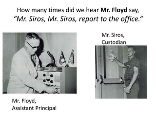 How many times did we hear Mr. Floyd say,
“Mr. Siros, Mr. Siros, report to the office.“
Mr. Floyd,
Assistant Principal
Mr. Siros,
Custodian
 