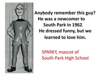 Anybody remember this guy?
He was a newcomer to
South Park in 1962.
He dressed funny, but we
learned to love him.
SPARKY, mascot of
South Park High School
 