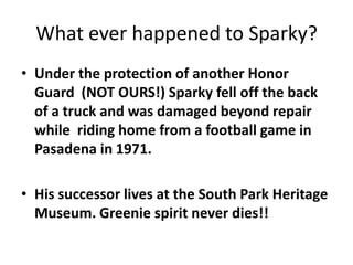 What ever happened to Sparky?
• Under the protection of another Honor
Guard (NOT OURS!) Sparky fell off the back
of a truck and was damaged beyond repair
while riding home from a football game in
Pasadena in 1971.
• His successor lives at the South Park Heritage
Museum. Greenie spirit never dies!!
 