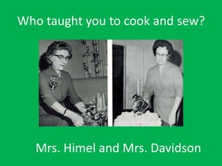 Who taught you to cook and sew?
Mrs. Himel and Mrs. Davidson
 