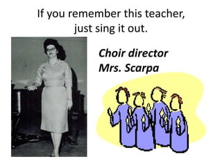 If you remember this teacher,
just sing it out.
Choir director
Mrs. Scarpa
 
