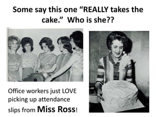 Some say this one “REALLY takes the
cake.” Who is she??
Office workers just LOVE
picking up attendance
slips from Miss Ross!
 