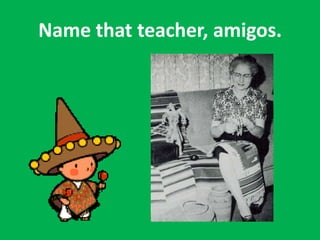 Name that teacher, amigos.
 