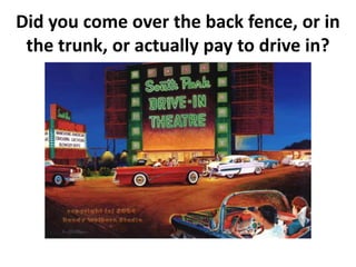 Did you come over the back fence, or in
the trunk, or actually pay to drive in?
 