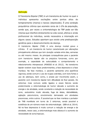 Definição
O Transtorno Bipolar (TBP) é um transtorno de humor no qual o
indivíduo apresenta oscilações entre pontos altos do
temperamento (mania) e baixos (depressão). É uma condição
psiquiátrica crônica que acomete cerca de 1-2% da população,
sendo que, por vezes a sintomatologia do TBP pode ser tão
intensa que interfere diretamente na vida social, afetiva e ainda
profissional do indivíduo, sendo necessária a internação em
alguns casos. Estudos apontam que existe uma predisposição
genética para o desenvolvimento da doença.
O transtorno Bipolar (TAB) é uma doença mental grave e
crônica. É um transtorno do humor caracterizado por alterações
principalmente afetivas que tem duração variada entre dias, semanas
ou até mesmo meses. As principais consequências para o paciente
com transtorno bipolar são os prejuízos funcionais, como por
exemplo, a capacidade do autocuidado e comportamento e
relacionamento interpessoal. (MIASSO et al. 2012). No transtorno
bipolar existem duas fases predominantes, a fase depressiva e a fase
maníaca. Na fase maníaca, o paciente apresenta uma aparência
vigorosa, sendo comum o uso de roupas coloridas, com tons fortes e
uso de adereços, bem como, o anseio por movimento assim, o
paciente com transtorno bipolar tem dificuldade de ficar parado. Os
sintomas mais comuns estão ligados a esses fatores sendo
predominante a sintomatologia de humor elevado e aumento da
energia e da atividade, sendo constante a redução da necessidade de
sono, autoestima muito elevada, fuga de ideias, distrabilidade,
agitação psicomotora, envolvimento demasiado em atividades
prazerosas, entre outros. É possível que na fase maníaca o portador
de TAB manifeste em torno de 3 sintomas, sendo possível a
existência de um número maior de sintomatologia. (BIN et al, 2014).
Ná na fase depressiva é muito comum a redução de energia e da
atividade, nesse caso, a sintomatologia mais clássica é o aumento da
necessidade de sono/repouso.
 