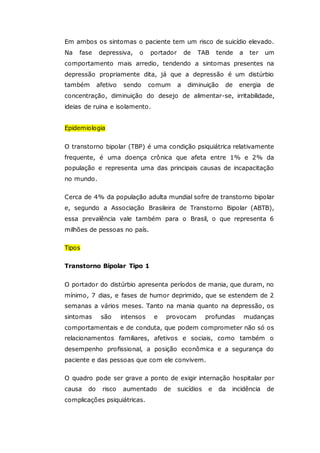 Em ambos os sintomas o paciente tem um risco de suicídio elevado.
Na fase depressiva, o portador de TAB tende a ter um
comportamento mais arredio, tendendo a sintomas presentes na
depressão propriamente dita, já que a depressão é um distúrbio
também afetivo sendo comum a diminuição de energia de
concentração, diminuição do desejo de alimentar-se, irritabilidade,
ideias de ruina e isolamento.
Epidemiologia
O transtorno bipolar (TBP) é uma condição psiquiátrica relativamente
frequente, é uma doença crônica que afeta entre 1% e 2% da
população e representa uma das principais causas de incapacitação
no mundo.
Cerca de 4% da população adulta mundial sofre de transtorno bipolar
e, segundo a Associação Brasileira de Transtorno Bipolar (ABTB),
essa prevalência vale também para o Brasil, o que representa 6
milhões de pessoas no país.
Tipos
Transtorno Bipolar Tipo 1
O portador do distúrbio apresenta períodos de mania, que duram, no
mínimo, 7 dias, e fases de humor deprimido, que se estendem de 2
semanas a vários meses. Tanto na mania quanto na depressão, os
sintomas são intensos e provocam profundas mudanças
comportamentais e de conduta, que podem comprometer não só os
relacionamentos familiares, afetivos e sociais, como também o
desempenho profissional, a posição econômica e a segurança do
paciente e das pessoas que com ele convivem.
O quadro pode ser grave a ponto de exigir internação hospitalar por
causa do risco aumentado de suicídios e da incidência de
complicações psiquiátricas.
 