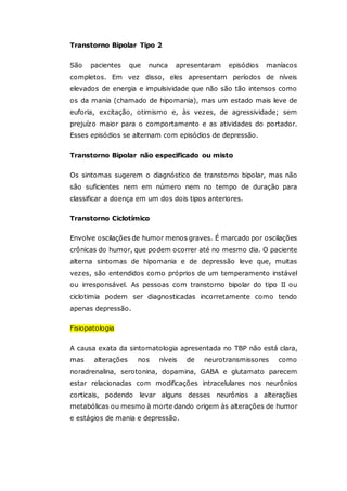 Transtorno Bipolar Tipo 2
São pacientes que nunca apresentaram episódios maníacos
completos. Em vez disso, eles apresentam períodos de níveis
elevados de energia e impulsividade que não são tão intensos como
os da mania (chamado de hipomania), mas um estado mais leve de
euforia, excitação, otimismo e, às vezes, de agressividade; sem
prejuízo maior para o comportamento e as atividades do portador.
Esses episódios se alternam com episódios de depressão.
Transtorno Bipolar não especificado ou misto
Os sintomas sugerem o diagnóstico de transtorno bipolar, mas não
são suficientes nem em número nem no tempo de duração para
classificar a doença em um dos dois tipos anteriores.
Transtorno Ciclotímico
Envolve oscilações de humor menos graves. É marcado por oscilações
crônicas do humor, que podem ocorrer até no mesmo dia. O paciente
alterna sintomas de hipomania e de depressão leve que, muitas
vezes, são entendidos como próprios de um temperamento instável
ou irresponsável. As pessoas com transtorno bipolar do tipo II ou
ciclotimia podem ser diagnosticadas incorretamente como tendo
apenas depressão.
Fisiopatologia
A causa exata da sintomatologia apresentada no TBP não está clara,
mas alterações nos níveis de neurotransmissores como
noradrenalina, serotonina, dopamina, GABA e glutamato parecem
estar relacionadas com modificações intracelulares nos neurônios
corticais, podendo levar alguns desses neurônios a alterações
metabólicas ou mesmo à morte dando origem às alterações de humor
e estágios de mania e depressão.
 