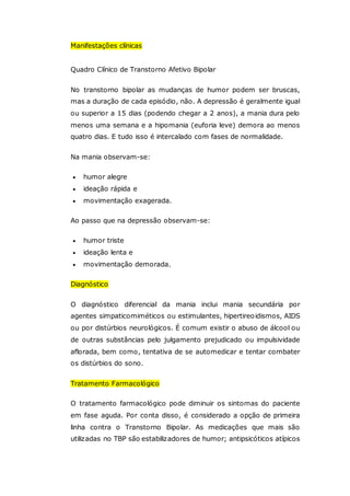 Manifestações clínicas
Quadro Clínico de Transtorno Afetivo Bipolar
No transtorno bipolar as mudanças de humor podem ser bruscas,
mas a duração de cada episódio, não. A depressão é geralmente igual
ou superior a 15 dias (podendo chegar a 2 anos), a mania dura pelo
menos uma semana e a hipomania (euforia leve) demora ao menos
quatro dias. E tudo isso é intercalado com fases de normalidade.
Na mania observam-se:
 humor alegre
 ideação rápida e
 movimentação exagerada.
Ao passo que na depressão observam-se:
 humor triste
 ideação lenta e
 movimentação demorada.
Diagnóstico
O diagnóstico diferencial da mania inclui mania secundária por
agentes simpaticomiméticos ou estimulantes, hipertireoidismos, AIDS
ou por distúrbios neurológicos. É comum existir o abuso de álcool ou
de outras substâncias pelo julgamento prejudicado ou impulsividade
aflorada, bem como, tentativa de se automedicar e tentar combater
os distúrbios do sono.
Tratamento Farmacológico
O tratamento farmacológico pode diminuir os sintomas do paciente
em fase aguda. Por conta disso, é considerado a opção de primeira
linha contra o Transtorno Bipolar. As medicações que mais são
utilizadas no TBP são estabilizadores de humor; antipsicóticos atípicos
 