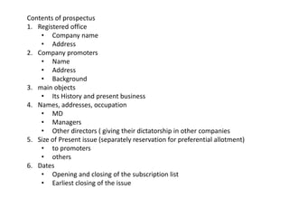 Contents of prospectus
1. Registered office
• Company name
• Address
2. Company promoters
• Name
• Address
• Background
3. main objects
• Its History and present business
4. Names, addresses, occupation
• MD
• Managers
• Other directors ( giving their dictatorship in other companies
5. Size of Present issue (separately reservation for preferential allotment)
• to promoters
• others
6. Dates
• Opening and closing of the subscription list
• Earliest closing of the issue
 
