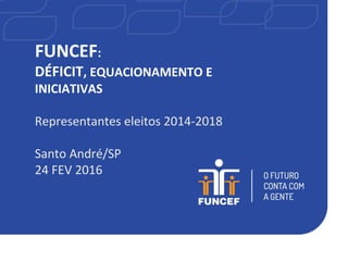 FUNCEF:
DÉFICIT, EQUACIONAMENTO E
INICIATIVAS
Representantes eleitos 2014-2018
Santo André/SP
24 FEV 2016
 