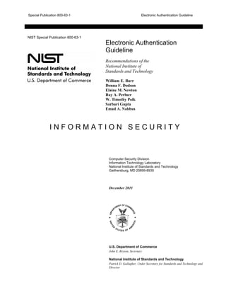 Special Publication 800-63-1 Electronic Authentication Guideline
NIST Special Publication 800-63-1
Electronic Authentication
Guideline
Recommendations of the
National Institute of
Standards and Technology
William E. Burr
Donna F. Dodson
Elaine M. Newton
Ray A. Perlner
W. Timothy Polk
Sarbari Gupta
Emad A. Nabbus
I N F O R M A T I O N S E C U R I T Y
Computer Security Division
Information Technology Laboratory
National Institute of Standards and Technology
Gaithersburg, MD 20899-8930
December 2011
U.S. Department of Commerce
John E. Bryson, Secretary
National Institute of Standards and Technology
Patrick D. Gallagher, Under Secretary for Standards and Technology and
Director
 