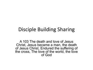 Disciple Building Sharing
A 103 The death and love of Jesus
Christ, Jesus became a man, the death
of Jesus Christ, Endured the suffering of
the cross, The love of the world, the love
of God
 