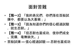 面對苦難
• 【雅一2】「我的弟兄們，你們落在百般試
煉中，都要以為大喜樂；」
• 【雅一3】「因為知道你們的信心經過試驗
，就生忍耐。」
• 【雅一4】「但忍耐也當成功，使你們成全
、完備，毫無缺欠。」
• 百般試煉 => 信心經過試驗 => 忍耐也當成功
 