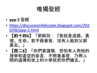 唯獨聖經
• ppp 2 聖經
• https://discussion4disciple.blogspot.com/202
0/06/ppp-2.html
• 【約十四6】「耶穌說：『我就是道路、真
理、生命。若不藉著我，沒有人能到父那
裏去。」
• 【西二8】「你們要謹慎，恐怕有人用他的
理學和虛空的妄言，不照著基督，乃照人
間的遺傳和世上的小學就把你們擄去。」
 