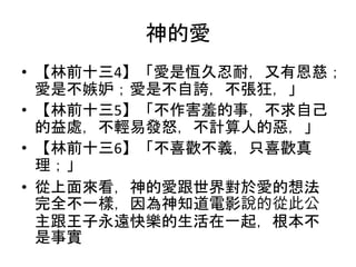 神的愛
• 【林前十三4】「愛是恆久忍耐，又有恩慈；
愛是不嫉妒；愛是不自誇，不張狂，」
• 【林前十三5】「不作害羞的事，不求自己
的益處，不輕易發怒，不計算人的惡，」
• 【林前十三6】「不喜歡不義，只喜歡真
理；」
• 從上面來看，神的愛跟世界對於愛的想法
完全不一樣，因為神知道電影說的從此公
主跟王子永遠快樂的生活在一起，根本不
是事實
 