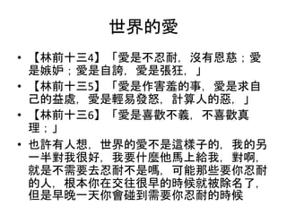 世界的愛
• 【林前十三4】「愛是不忍耐，沒有恩慈；愛
是嫉妒；愛是自誇，愛是張狂，」
• 【林前十三5】「愛是作害羞的事，愛是求自
己的益處，愛是輕易發怒，計算人的惡，」
• 【林前十三6】「愛是喜歡不義，不喜歡真
理；」
• 也許有人想，世界的愛不是這樣子的，我的另
一半對我很好，我要什麼他馬上給我，對啊，
就是不需要去忍耐不是嗎，可能那些要你忍耐
的人，根本你在交往很早的時候就被除名了，
但是早晚一天你會碰到需要你忍耐的時候
 