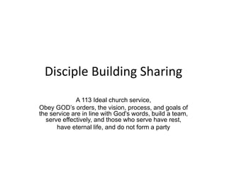 Disciple Building Sharing
A 113 Ideal church service,
Obey GOD’s orders, the vision, process, and goals of
the service are in line with God's words, build a team,
serve effectively, and those who serve have rest,
have eternal life, and do not form a party
 