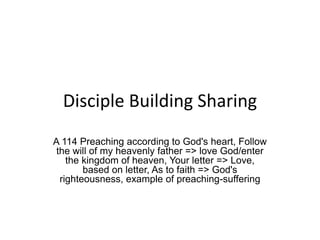 Disciple Building Sharing
A 114 Preaching according to God's heart, Follow
the will of my heavenly father => love God/enter
the kingdom of heaven, Your letter => Love,
based on letter, As to faith => God's
righteousness, example of preaching-suffering
 