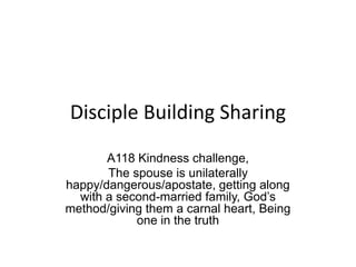 Disciple Building Sharing
A118 Kindness challenge,
The spouse is unilaterally
happy/dangerous/apostate, getting along
with a second-married family, God’s
method/giving them a carnal heart, Being
one in the truth
 
