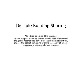 Disciple Building Sharing
A131 Goal-oriented Bible teaching,
Attract people's attention and be able to measure whether
the goal is reached You can adjust the content at any time,
choose the goal of combining with life Necessity of follow-
up group, preparation before teaching
 