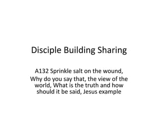 Disciple Building Sharing
A132 Sprinkle salt on the wound,
Why do you say that, the view of the
world, What is the truth and how
should it be said, Jesus example
 