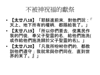 不被神祝福的獻祭
• 【太廿八18】「耶穌進前來，對他們說：『
天上、地下所有的權柄，都賜給我了。」
• 【太廿八19】「所以你們要去，使萬民作
我的門徒，奉父子聖靈的名，給他們施洗(
或作給他們施洗歸於父子聖靈的名)。」
• 【太廿八20】「凡我所吩咐你們的，都教
訓他們遵守；我就常與你們同在，直到世
界的末了。』」
 