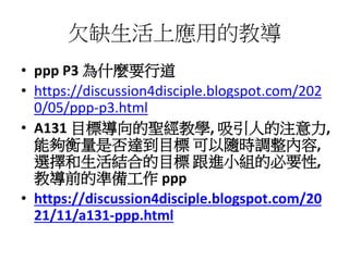 欠缺生活上應用的教導
• ppp P3 為什麼要行道
• https://discussion4disciple.blogspot.com/202
0/05/ppp-p3.html
• A131 目標導向的聖經教學, 吸引人的注意力,
能夠衡量是否達到目標 可以隨時調整內容,
選擇和生活結合的目標 跟進小組的必要性,
教導前的準備工作 ppp
• https://discussion4disciple.blogspot.com/20
21/11/a131-ppp.html
 