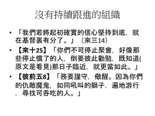 沒有持續跟進的組織
• 「我們若將起初確實的信心堅持到底，就
在基督裏有分了。」（來三14）
• 【來十25】「你們不可停止聚會，好像那
些停止慣了的人，倒要彼此勸勉，既知道(
原文是看見)那日子臨近，就更當如此。」
• 【彼前五8】「務要謹守，儆醒。因為你們
的仇敵魔鬼，如同吼叫的獅子，遍地游行
，尋找可吞吃的人。」
 